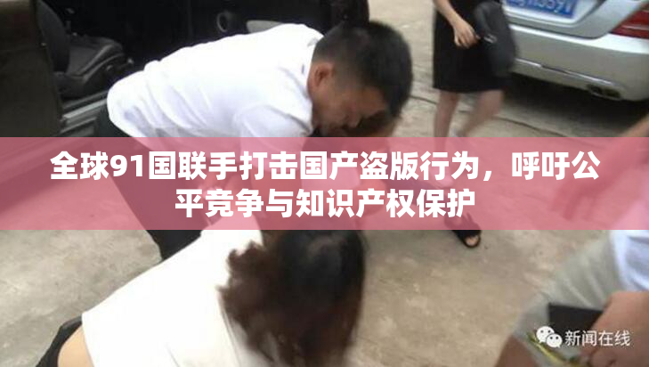 全球91国联手打击国产盗版行为，呼吁公平竞争与知识产权保护