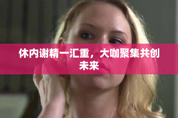 休内谢精一汇重，大咖聚集共创未来