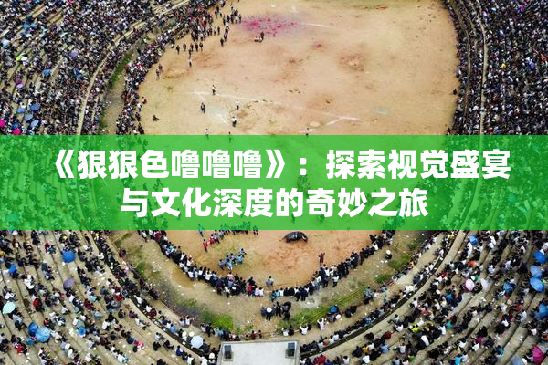 《狠狠色噜噜噜》：探索视觉盛宴与文化深度的奇妙之旅