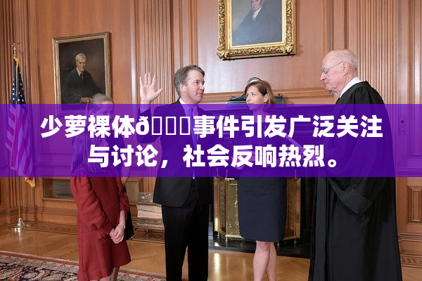少萝裸体🔞事件引发广泛关注与讨论，社会反响热烈。