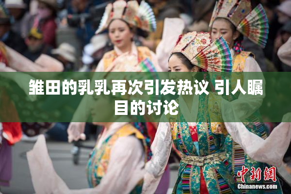 雏田的乳乳再次引发热议 引人瞩目的讨论