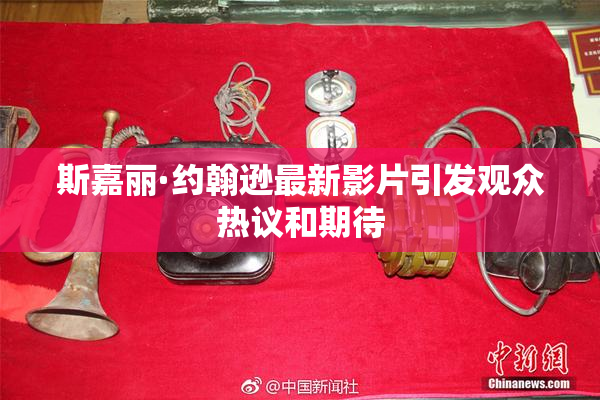 斯嘉丽·约翰逊最新影片引发观众热议和期待