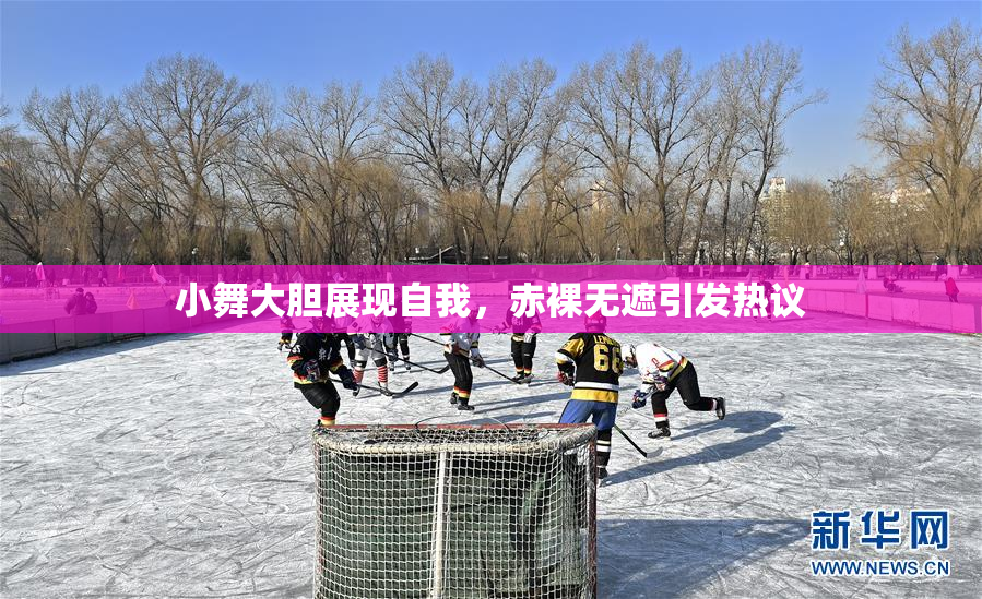 小舞大胆展现自我，赤裸无遮引发热议