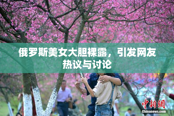 俄罗斯美女大胆裸露，引发网友热议与讨论