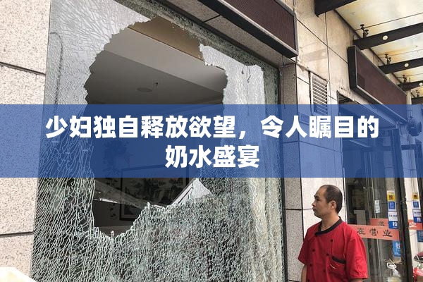 少妇独自释放欲望，令人瞩目的奶水盛宴