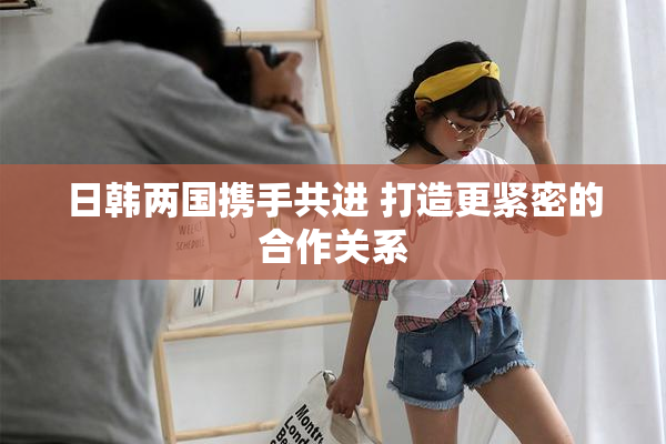 日韩两国携手共进 打造更紧密的合作关系