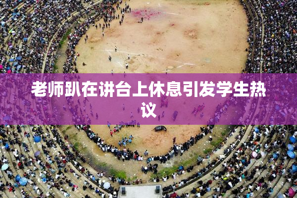 老师趴在讲台上休息引发学生热议