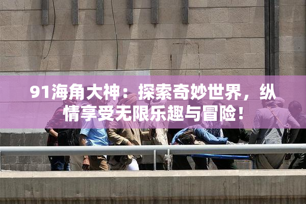 91海角大神：探索奇妙世界，纵情享受无限乐趣与冒险！