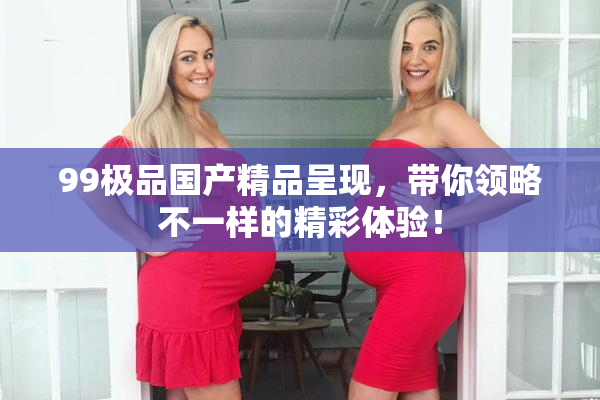 99极品国产精品呈现，带你领略不一样的精彩体验！