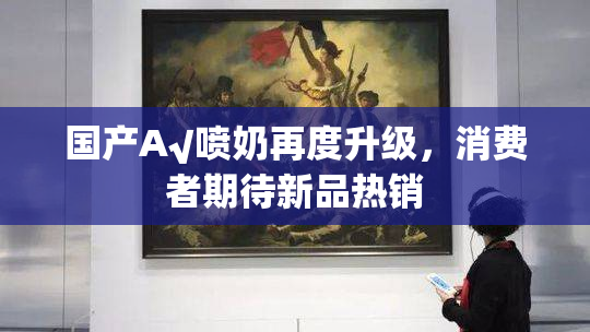 国产A√喷奶再度升级，消费者期待新品热销