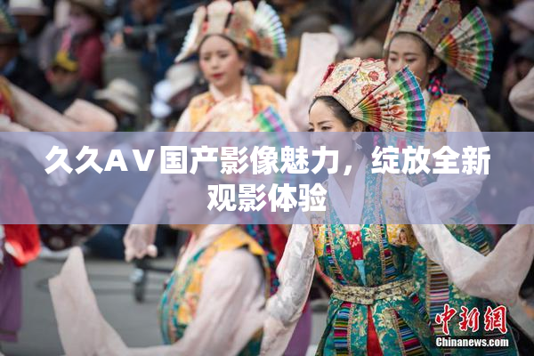 久久AⅤ国产影像魅力，绽放全新观影体验