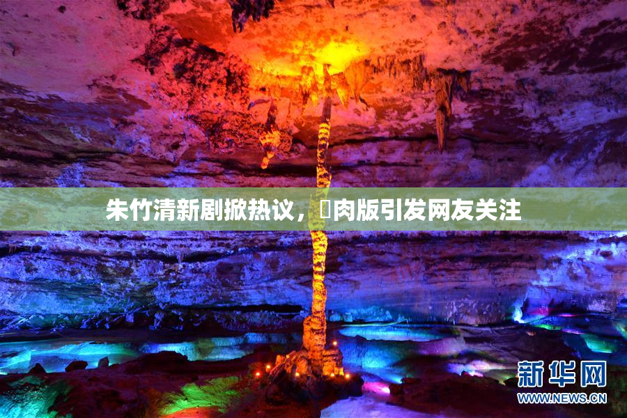 朱竹清新剧掀热议，婬肉版引发网友关注