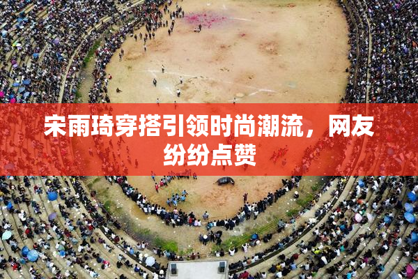 宋雨琦穿搭引领时尚潮流，网友纷纷点赞