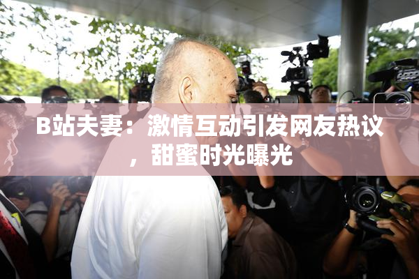 B站夫妻：激情互动引发网友热议，甜蜜时光曝光
