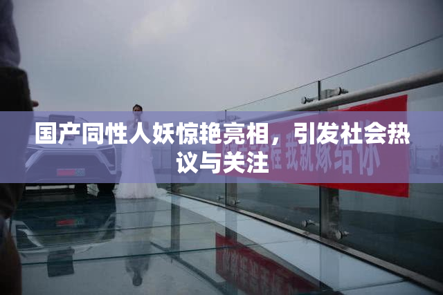 国产同性人妖惊艳亮相，引发社会热议与关注
