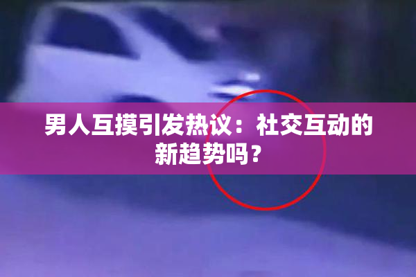 男人互摸引发热议：社交互动的新趋势吗？