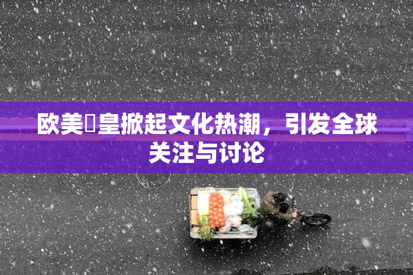 欧美嘼皇掀起文化热潮，引发全球关注与讨论