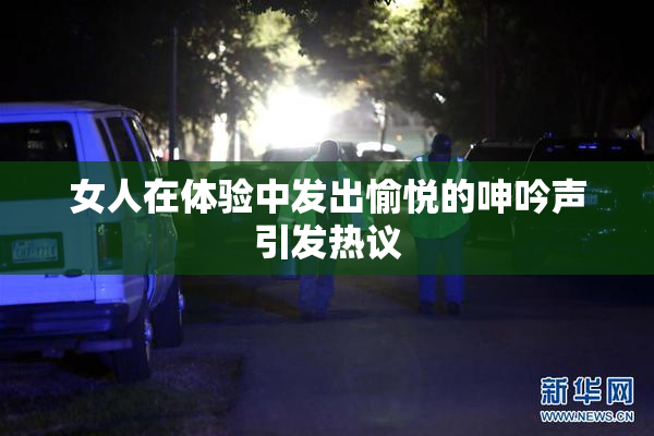 女人在体验中发出愉悦的呻吟声引发热议