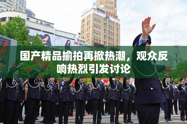 国产精品揄拍再掀热潮，观众反响热烈引发讨论