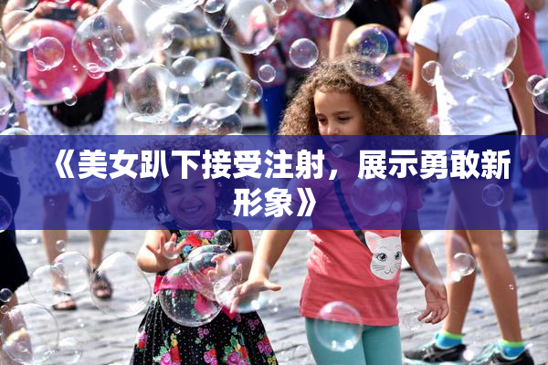 《美女趴下接受注射，展示勇敢新形象》