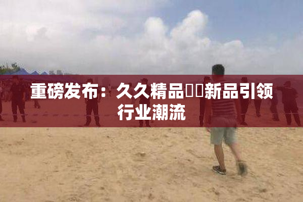 重磅发布：久久精品國產新品引领行业潮流