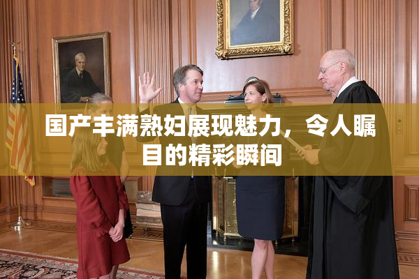 国产丰满熟妇展现魅力，令人瞩目的精彩瞬间