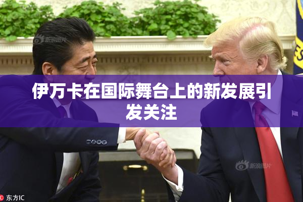 伊万卡在国际舞台上的新发展引发关注