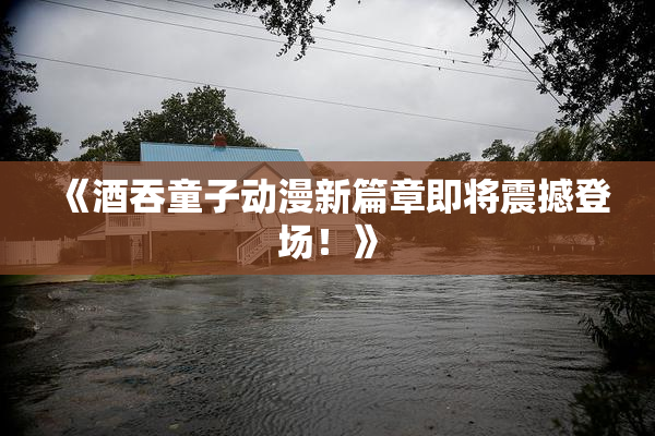 《酒吞童子动漫新篇章即将震撼登场！》