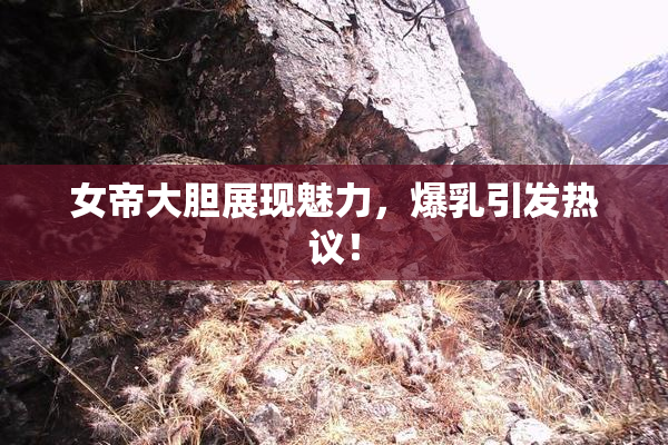 女帝大胆展现魅力，爆乳引发热议！