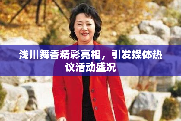 浅川舞香精彩亮相，引发媒体热议活动盛况