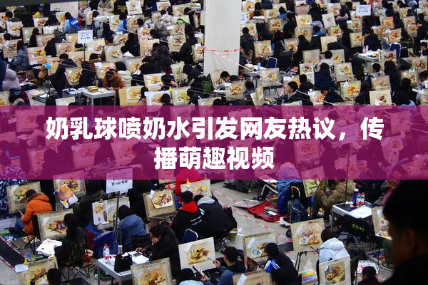 奶乳球喷奶水引发网友热议，传播萌趣视频