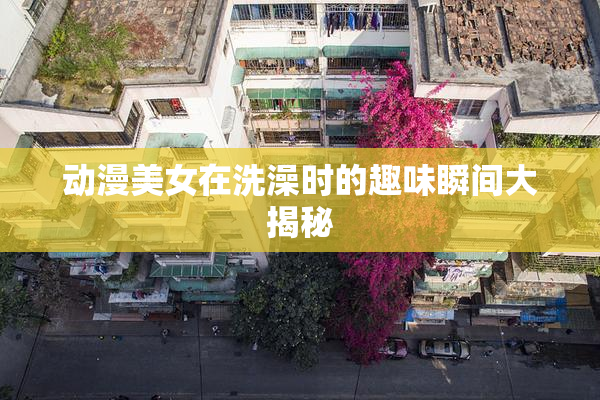 动漫美女在洗澡时的趣味瞬间大揭秘