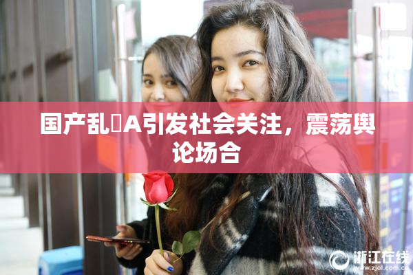 国产乱婬A引发社会关注，震荡舆论场合