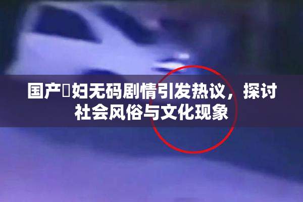 国产婬妇无码剧情引发热议，探讨社会风俗与文化现象