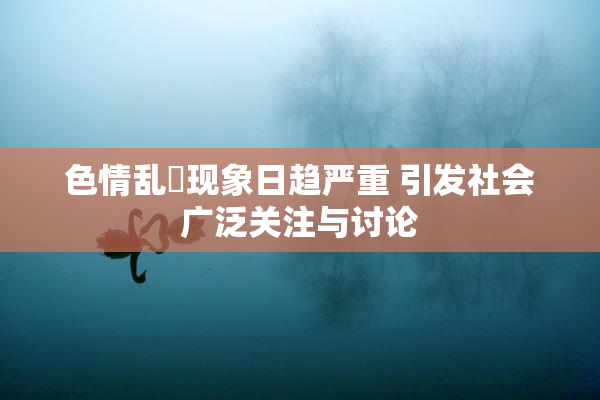 色情乱婬现象日趋严重 引发社会广泛关注与讨论