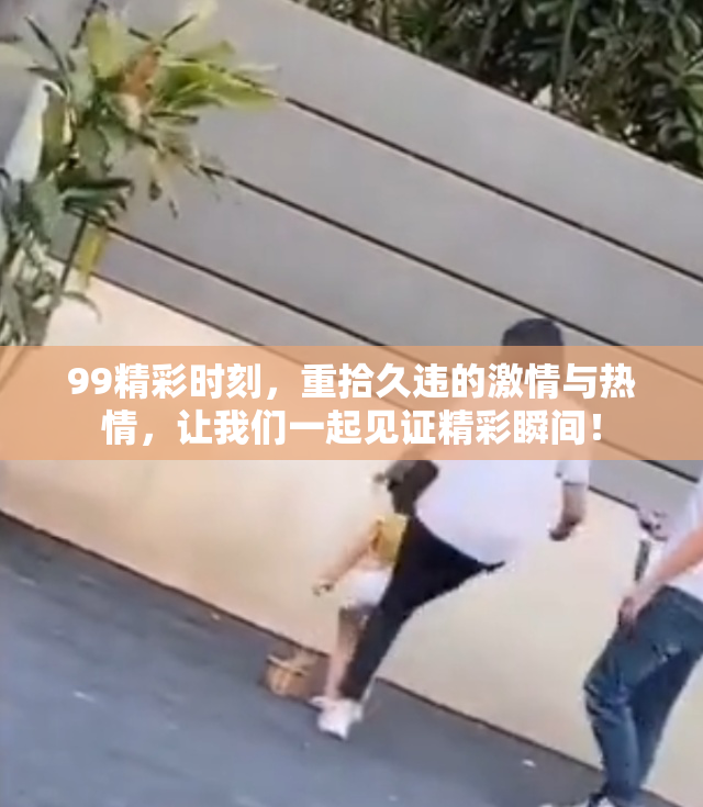 99精彩时刻，重拾久违的激情与热情，让我们一起见证精彩瞬间！