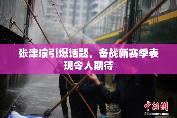 张津瑜引爆话题，备战新赛季表现令人期待