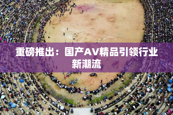 重磅推出：国产AV精品引领行业新潮流