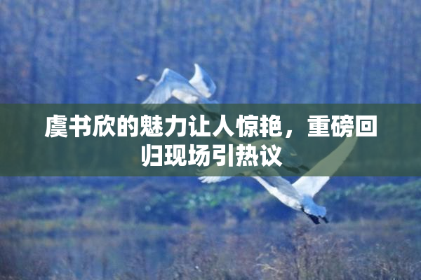 虞书欣的魅力让人惊艳，重磅回归现场引热议