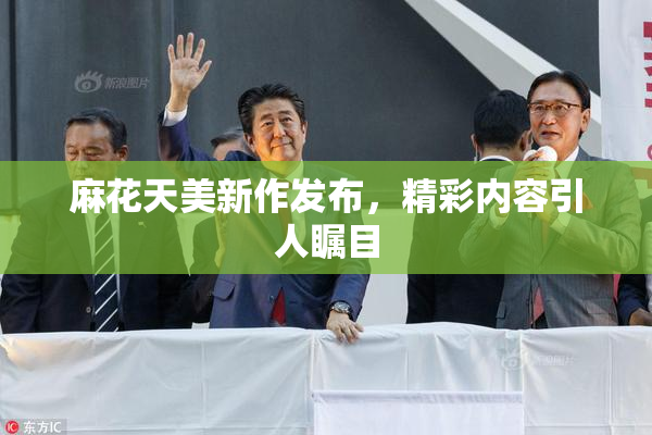 麻花天美新作发布，精彩内容引人瞩目