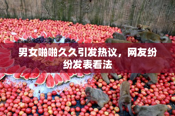 男女啪啪久久引发热议，网友纷纷发表看法