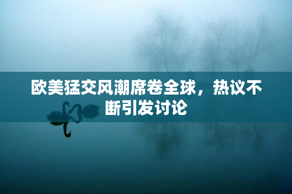 欧美猛交风潮席卷全球，热议不断引发讨论