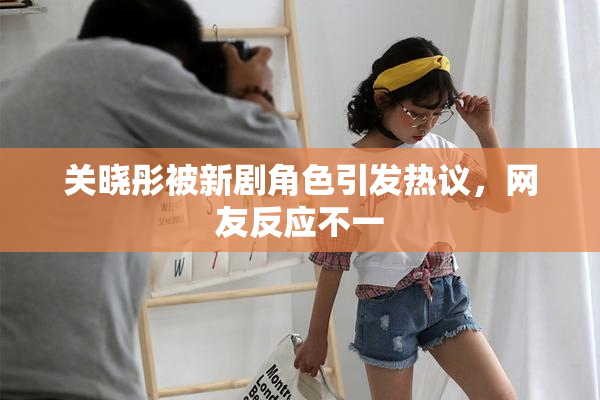 关晓彤被新剧角色引发热议，网友反应不一