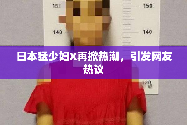 日本猛少妇X再掀热潮，引发网友热议