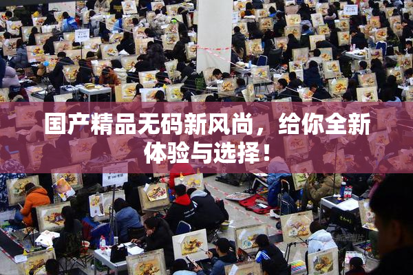 国产精品无码新风尚，给你全新体验与选择！