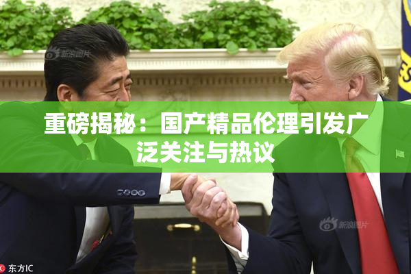 重磅揭秘：国产精品伦理引发广泛关注与热议