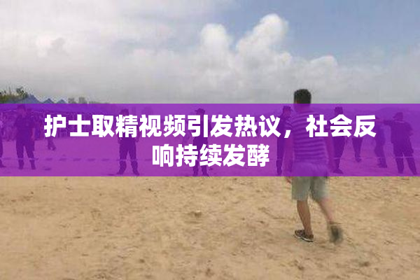 护士取精视频引发热议，社会反响持续发酵