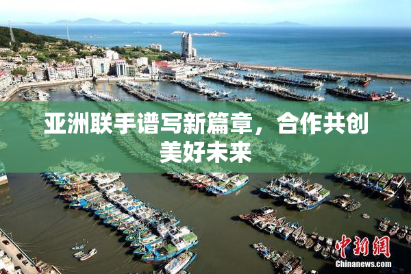 亚洲联手谱写新篇章，合作共创美好未来