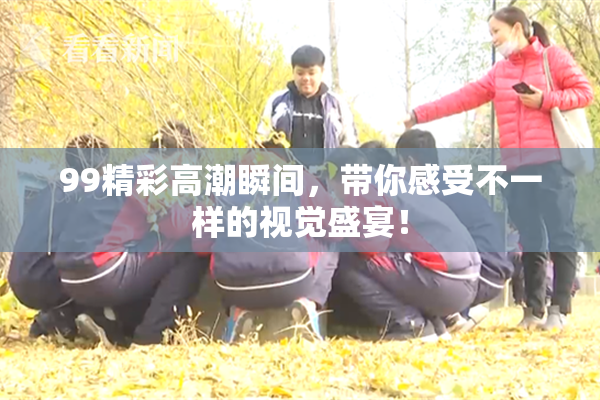 99精彩高潮瞬间，带你感受不一样的视觉盛宴！
