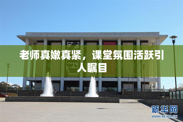 老师真嫩真紧，课堂氛围活跃引人瞩目